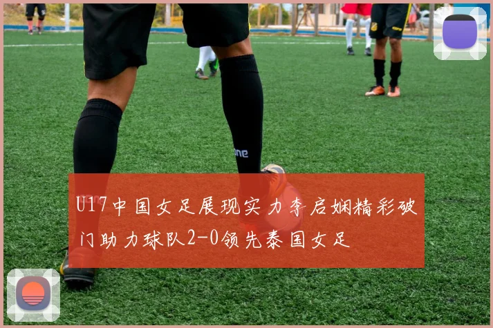 U17中国女足展现实力李启娴精彩破门助力球队2-0领先泰国女足