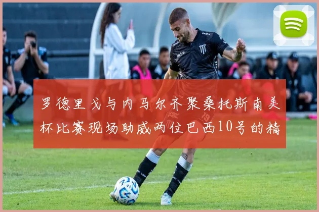 罗德里戈与内马尔齐聚桑托斯南美杯比赛现场助威两位巴西10号的精彩时刻