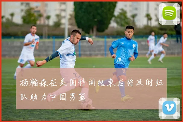杨瀚森在美国特训结束后将及时归队助力中国男篮