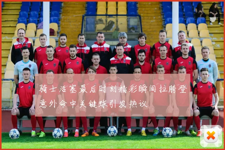 骑士活塞最后时刻精彩瞬间拉胯登意外命中关键球引发热议