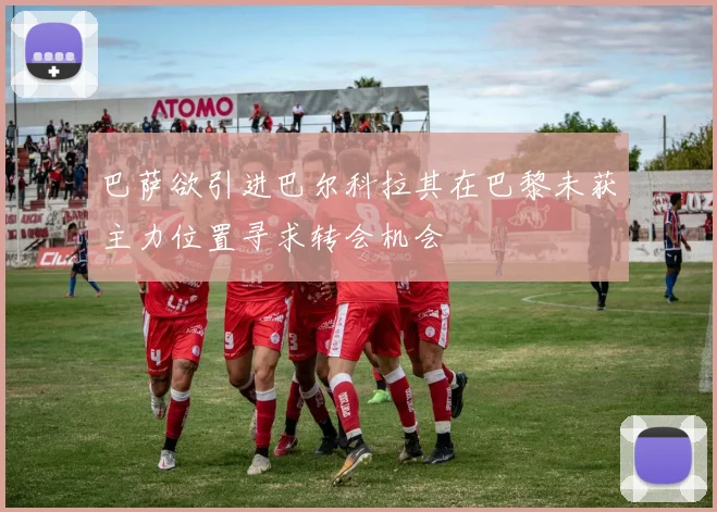 巴萨欲引进巴尔科拉其在巴黎未获主力位置寻求转会机会