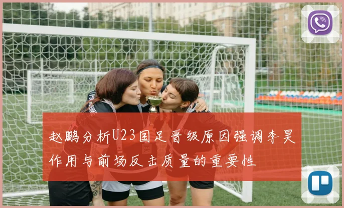 赵鹏分析U23国足晋级原因强调李昊作用与前场反击质量的重要性