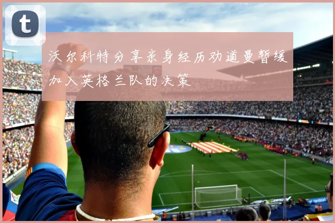 沃尔科特分享亲身经历劝道曼暂缓加入英格兰队的决策