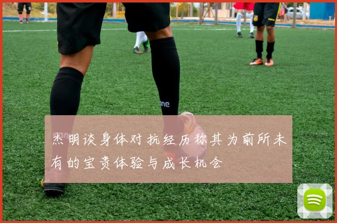 杰明谈身体对抗经历称其为前所未有的宝贵体验与成长机会