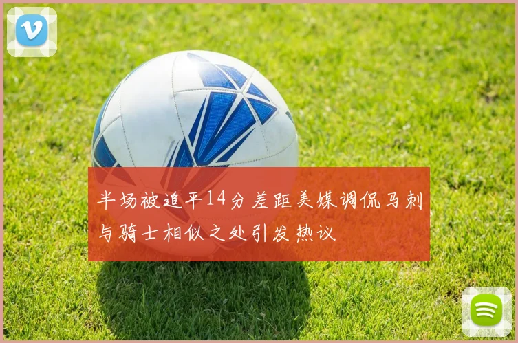 半场被追平14分差距美媒调侃马刺与骑士相似之处引发热议