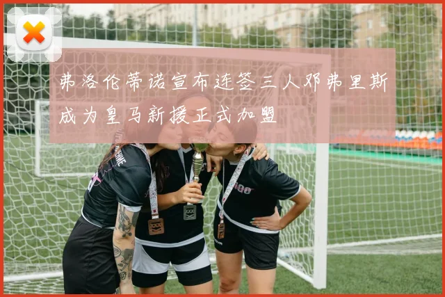 弗洛伦蒂诺宣布连签三人邓弗里斯成为皇马新援正式加盟