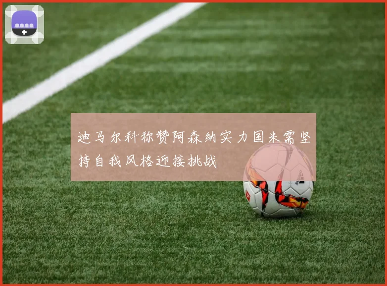 迪马尔科称赞阿森纳实力国米需坚持自我风格迎接挑战
