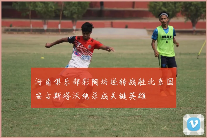 河南俱乐部彩陶坊逆转战胜北京国安古斯塔沃绝杀成关键英雄