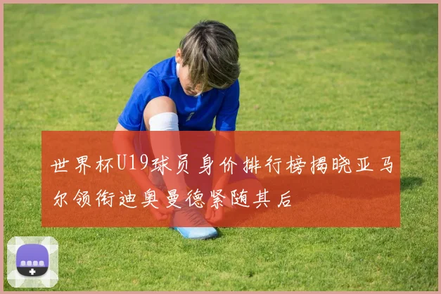 世界杯U19球员身价排行榜揭晓亚马尔领衔迪奥曼德紧随其后