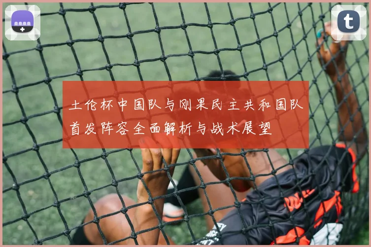 土伦杯中国队与刚果民主共和国队首发阵容全面解析与战术展望