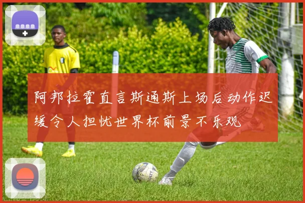 阿邦拉霍直言斯通斯上场后动作迟缓令人担忧世界杯前景不乐观
